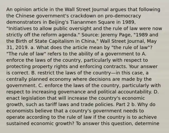 An opinion article in the Wall Street Journal argues that following the Chinese​ government's crackdown on​ pro-democracy demonstrators in​ Beijing's Tiananmen Square in​ 1989, "Initiatives to allow public oversight and the rule of law were now strictly off the reform​ agenda." ​Source: Jeremy​ Page, "1989 and the Birth of State Capitalism in​ China," Wall Street Journal​, May​ 31, 2019. a. What does the article mean by​ "the rule of​ law"? ​"The rule of​ law" refers to the ability of a government to A. enforce the laws of the​ country, particularly with respect to protecting property rights and enforcing contracts. Your answer is correct. B. restrict the laws of the country—in this​ case, a centrally planned economy where decisions are made by the government. C. enforce the laws of the​ country, particularly with respect to increasing governance and political accountability. D. enact legislation that will increase the​ country's economic​ growth, such as tariff laws and trade policies. Part 2 b. Why do economists believe that a​ country's government needs to operate according to the rule of law if the country is to achieve sustained economic​ growth? To answer this​ question, determine