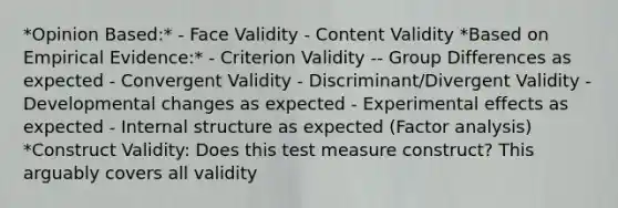 *Opinion Based:* - Face Validity - Content Validity *Based on Empirical Evidence:* - Criterion Validity -- Group Differences as expected - Convergent Validity - Discriminant/Divergent Validity - Developmental changes as expected - Experimental effects as expected - Internal structure as expected (Factor analysis) *Construct Validity: Does this test measure construct? This arguably covers all validity