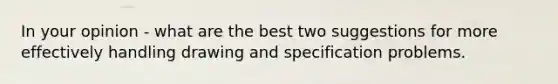 In your opinion - what are the best two suggestions for more effectively handling drawing and specification problems.