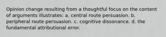 Opinion change resulting from a thoughtful focus on the content of arguments illustrates: a. central route persuasion. b. peripheral route persuasion. c. cognitive dissonance. d. the fundamental attributional error.