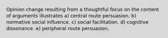 Opinion change resulting from a thoughtful focus on the content of arguments illustrates a) central route persuasion. b) normative social influence. c) social facilitation. d) cognitive dissonance. e) peripheral route persuasion.