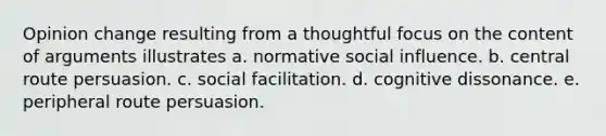 Opinion change resulting from a thoughtful focus on the content of arguments illustrates a. normative social influence. b. central route persuasion. c. social facilitation. d. cognitive dissonance. e. peripheral route persuasion.