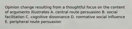 Opinion change resulting from a thoughtful focus on the content of arguments illustrates A. central route persuasion B. social facilitation C. cognitive dissonance D. normative social influence E. peripheral route persuasion