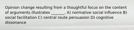 Opinion change resulting from a thoughtful focus on the content of arguments illustrates _______. A) normative social influence B) social facilitation C) central route persuasion D) cognitive dissonance