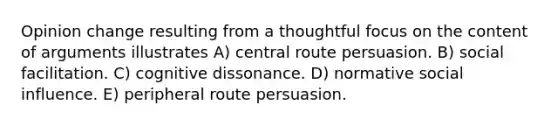 Opinion change resulting from a thoughtful focus on the content of arguments illustrates A) central route persuasion. B) social facilitation. C) cognitive dissonance. D) normative social influence. E) peripheral route persuasion.