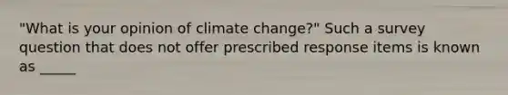 "What is your opinion of climate change?" Such a survey question that does not offer prescribed response items is known as _____