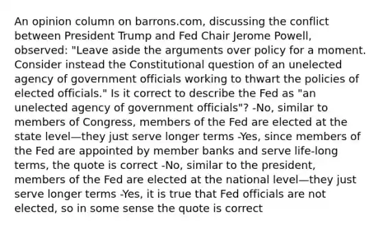 An opinion column on​ barrons.com, discussing the conflict between President Trump and Fed Chair Jerome​ Powell, observed:​ "Leave aside the arguments over policy for a moment. Consider instead the Constitutional question of an unelected agency of government officials working to thwart the policies of elected​ officials." Is it correct to describe the Fed as​ "an unelected agency of government​ officials"? ​-No, similar to members of​ Congress, members of the Fed are elected at the state level—they just serve longer terms ​-Yes, since members of the Fed are appointed by member banks and serve​ life-long terms, the quote is correct ​-No, similar to the​ president, members of the Fed are elected at the national level—they just serve longer terms ​-Yes, it is true that Fed officials are not​ elected, so in some sense the quote is correct