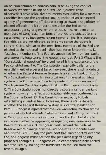 An opinion column on​ barrons.com, discussing the conflict between President Trump and Fed Chair Jerome​ Powell, observed:​ "Leave aside the arguments over policy for a moment. Consider instead the Constitutional question of an unelected agency of government officials working to thwart the policies of elected​ officials." Is it correct to describe the Fed as​ "an unelected agency of government​ officials"? A. No, similar to members of​ Congress, members of the Fed are elected at the state level—they just serve longer terms. B. ​Yes, it is true that Fed officials are not​ elected, so in some sense the quote is correct. C. No, similar to the​ president, members of the Fed are elected at the national level—they just serve longer terms. D. Yes, since members of the Fed are appointed by member banks and serve​ life-long terms, the quote is correct. Part 2 What is the​ "Constitutional question" involved​ here? Is the existence of the Fed​ constitutional? A. The Constitution explicitly calls for the establishment of a central​ bank; however, there is still a debate whether the Federal Reserve System is a central bank or not. B. The Constitution allows for the creation of a central banking system only if it remains fully independent of the government. The Supreme Court has upheld that the Fed meets this criteria. C. The Constitution does not directly discuss a central banking​ system; however, the​ Fed's constitutionality was confirmed by the Supreme Court. D. The Constitution explicitly forbids establishing a central​ bank; however, there is still a debate whether the Federal Reserve System is a central bank or not. Part 3 If Congress agreed that the Fed was acting to​ "thwart the policies of elected​ officials," what actions could Congress​ take? A. Congress has no direct influence over the​ Fed, but it could influence the Fed by approving or rejecting new nominees to the Board of Governors. B. Congress could amend the Federal Reserve Act to change how the Fed operates or it could even abolish the Fed. C. Only the president has direct control over the​ Fed, so Congress must petition the president regarding any proposed changes. D. Congress could exert considerable control over the Fed by limiting the funds sent to the Fed from the federal budget.