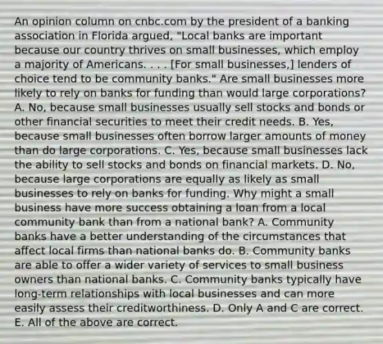 An opinion column on cnbc.com by the president of a banking association in Florida​ argued, "Local banks are important because our country thrives on small​ businesses, which employ a majority of Americans. . . .​ [For small​ businesses,] lenders of choice tend to be community​ banks." Are small businesses more likely to rely on banks for funding than would large​ corporations? A. ​No, because small businesses usually sell stocks and bonds or other financial securities to meet their credit needs. B. ​Yes, because small businesses often borrow larger amounts of money than do large corporations. C. ​Yes, because small businesses lack the ability to sell stocks and bonds on financial markets. D. ​No, because large corporations are equally as likely as small businesses to rely on banks for funding. Why might a small business have more success obtaining a loan from a local community bank than from a national​ bank? A. Community banks have a better understanding of the circumstances that affect local firms than national banks do. B. Community banks are able to offer a wider variety of services to small business owners than national banks. C. Community banks typically have​ long-term relationships with local businesses and can more easily assess their creditworthiness. D. Only A and C are correct. E. All of the above are correct.