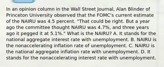 In an opinion column in the Wall Street Journal​, Alan Blinder of Princeton University observed that the​ FOMC's current estimate of the NAIRU was 4.5 percent.​ "That could be right. But a year ago the committee thought NAIRU was​ 4.7%, and three years ago it pegged it at​ 5.1%." What is the​ NAIRU? A. It stands for the national aggregate interest rate with unemployment. B. NAIRU is the nonaccelerating inflation rate of unemployment. C. NAIRU is the national aggregate inflation rate with unemployment. D. It stands for the nonaccelerating interest rate with unemployment.