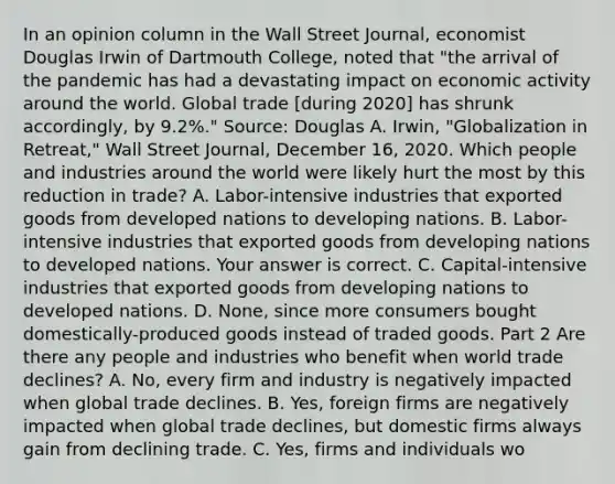 In an opinion column in the Wall Street Journal​, economist Douglas Irwin of Dartmouth​ College, noted that​ "the arrival of the pandemic has had a devastating impact on economic activity around the world. Global trade​ [during 2020] has shrunk​ accordingly, by​ 9.2%." ​Source: Douglas A.​ Irwin, "Globalization in​ Retreat," Wall Street Journal​, December​ 16, 2020. Which people and industries around the world were likely hurt the most by this reduction in​ trade? A. ​Labor-intensive industries that exported goods from developed nations to developing nations. B. ​Labor-intensive industries that exported goods from developing nations to developed nations. Your answer is correct. C. ​Capital-intensive industries that exported goods from developing nations to developed nations. D. ​None, since more consumers bought​ domestically-produced goods instead of traded goods. Part 2 Are there any people and industries who benefit when world trade​ declines? A. ​No, every firm and industry is negatively impacted when global trade declines. B. ​Yes, foreign firms are negatively impacted when global trade​ declines, but domestic firms always gain from declining trade. C. ​Yes, firms and individuals wo