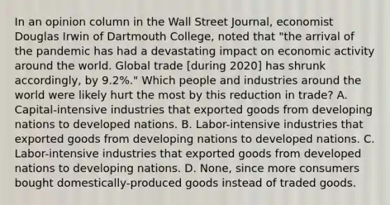 In an opinion column in the Wall Street Journal​, economist Douglas Irwin of Dartmouth​ College, noted that​ "the arrival of the pandemic has had a devastating impact on economic activity around the world. Global trade​ [during 2020] has shrunk​ accordingly, by​ 9.2%." Which people and industries around the world were likely hurt the most by this reduction in​ trade? A. Capital-intensive industries that exported goods from developing nations to developed nations. B. Labor-intensive industries that exported goods from developing nations to developed nations. C. Labor-intensive industries that exported goods from developed nations to developing nations. D. None, since more consumers bought​ domestically-produced goods instead of traded goods.