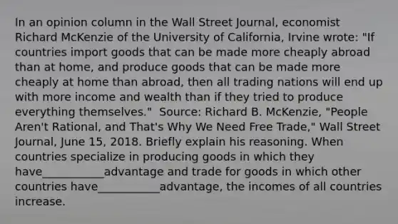 In an opinion column in the Wall Street Journal​, economist Richard McKenzie of the University of​ California, Irvine​ wrote: ​"If countries import goods that can be made more cheaply abroad than at​ home, and produce goods that can be made more cheaply at home than​ abroad, then all trading nations will end up with more income and wealth than if they tried to produce everything​ themselves." ​ Source: Richard B.​ McKenzie, "People​ Aren't Rational, and​ That's Why We Need Free​ Trade," Wall Street Journal​, June​ 15, 2018. Briefly explain his reasoning. When countries specialize in producing goods in which they have___________advantage and trade for goods in which other countries have___________advantage, the incomes of all countries increase.