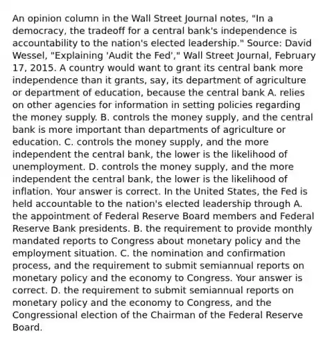 An opinion column in the Wall Street Journal​ notes, "In a​ democracy, the tradeoff for a central​ bank's independence is accountability to the​ nation's elected​ leadership." ​Source: David​ Wessel, "Explaining​ 'Audit the​ Fed'," Wall Street Journal​, February​ 17, 2015. A country would want to grant its central bank more independence than it​ grants, say, its department of agriculture or department of​ education, because the central bank A. relies on other agencies for information in setting policies regarding the money supply. B. controls the money​ supply, and the central bank is more important than departments of agriculture or education. C. controls the money​ supply, and the more independent the central​ bank, the lower is the likelihood of unemployment. D. controls the money​ supply, and the more independent the central​ bank, the lower is the likelihood of inflation. Your answer is correct. In the United​ States, the Fed is held accountable to the​ nation's elected leadership through A. the appointment of Federal Reserve Board members and Federal Reserve Bank presidents. B. the requirement to provide monthly mandated reports to Congress about <a href='https://www.questionai.com/knowledge/kEE0G7Llsx-monetary-policy' class='anchor-knowledge'>monetary policy</a> and the employment situation. C. the nomination and confirmation​ process, and the requirement to submit semiannual reports on monetary policy and the economy to Congress. Your answer is correct. D. the requirement to submit semiannual reports on monetary policy and the economy to​ Congress, and the Congressional election of the Chairman of the Federal Reserve Board.