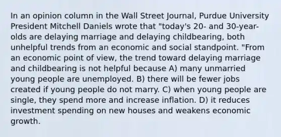 In an opinion column in the Wall Street Journal, Purdue University President Mitchell Daniels wrote that "today's 20- and 30-year-olds are delaying marriage and delaying childbearing, both unhelpful trends from an economic and social standpoint. "From an economic point of view, the trend toward delaying marriage and childbearing is not helpful because A) many unmarried young people are unemployed. B) there will be fewer jobs created if young people do not marry. C) when young people are single, they spend more and increase inflation. D) it reduces investment spending on new houses and weakens economic growth.