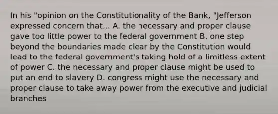 In his "opinion on the Constitutionality of the Bank, "Jefferson expressed concern that... A. the necessary and proper clause gave too little power to the federal government B. one step beyond the boundaries made clear by the Constitution would lead to the federal government's taking hold of a limitless extent of power C. the necessary and proper clause might be used to put an end to slavery D. congress might use the necessary and proper clause to take away power from the executive and judicial branches