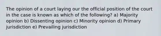 The opinion of a court laying our the official position of the court in the case is known as which of the following? a) Majority opinion b) Dissenting opinion c) Minority opinion d) Primary jurisdiction e) Prevailing jurisdiction