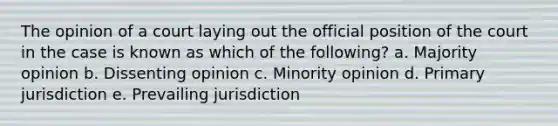 The opinion of a court laying out the official position of the court in the case is known as which of the following? a. Majority opinion b. Dissenting opinion c. Minority opinion d. Primary jurisdiction e. Prevailing jurisdiction