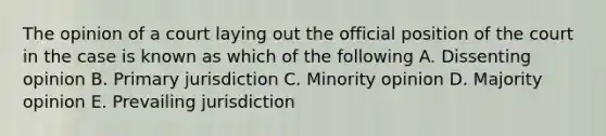 The opinion of a court laying out the official position of the court in the case is known as which of the following A. Dissenting opinion B. Primary jurisdiction C. Minority opinion D. Majority opinion E. Prevailing jurisdiction