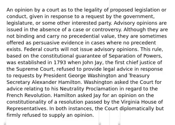 An opinion by a court as to the legality of proposed legislation or conduct, given in response to a request by the government, legislature, or some other interested party. Advisory opinions are issued in the absence of a case or controversy. Although they are not binding and carry no precedential value, they are sometimes offered as persuasive evidence in cases where no precedent exists. Federal courts will not issue advisory opinions. This rule, based on the constitutional guarantee of Separation of Powers, was established in 1793 when John Jay, the first chief justice of the Supreme Court, refused to provide legal advice in response to requests by President George Washington and Treasury Secretary Alexander Hamilton. Washington asked the Court for advice relating to his Neutrality Proclamation in regard to the French Revolution. Hamilton asked Jay for an opinion on the constitutionality of a resolution passed by the Virginia House of Representatives. In both instances, the Court diplomatically but firmly refused to supply an opinion.