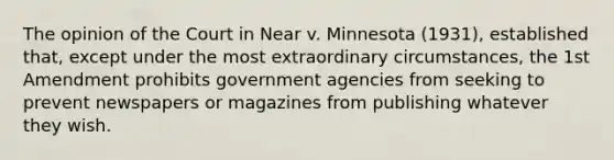 The opinion of the Court in Near v. Minnesota (1931), established that, except under the most extraordinary circumstances, the 1st Amendment prohibits government agencies from seeking to prevent newspapers or magazines from publishing whatever they wish.