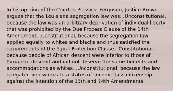 In his opinion of the Court in Plessy v. Ferguson, Justice Brown argues that the Louisiana segregation law was: .Unconstitutional, because the law was an arbitrary deprivation of individual liberty that was prohibited by the Due Process Clause of the 14th Amendment. .Constitutional, because the segregation law applied equally to whites and blacks and thus satisfied the requirements of the Equal Protection Clause. .Constitutional, because people of African descent were inferior to those of European descent and did not deserve the same benefits and accommodations as whites. .Unconstitutional, because the law relegated non-whites to a status of second-class citizenship against the intention of the 13th and 14th Amendments.