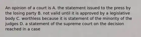 An opinion of a court is A. the statement issued to the press by the losing party B. not valid until it is approved by a legislative body C. worthless because it is statement of the minority of the judges D. a statement of the supreme court on the decision reached in a case