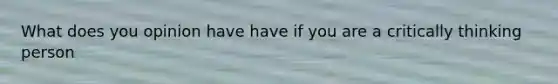 What does you opinion have have if you are a critically thinking person