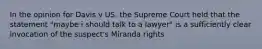 In the opinion for Davis v US, the Supreme Court held that the statement "maybe i should talk to a lawyer" is a sufficiently clear invocation of the suspect's Miranda rights