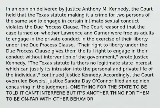 In an opinion delivered by Justice Anthony M. Kennedy, the Court held that the Texas statute making it a crime for two persons of the same sex to engage in certain intimate sexual conduct violates the Due Process Clause. The Court reasoned that the case turned on whether Lawrence and Garner were free as adults to engage in the private conduct in the exercise of their liberty under the Due Process Clause. "Their right to liberty under the Due Process Clause gives them the full right to engage in their conduct without intervention of the government," wrote Justice Kennedy. "The Texas statute furthers no legitimate state interest which can justify its intrusion into the personal and private life of the individual," continued Justice Kennedy. Accordingly, the Court overruled Bowers. Justice Sandra Day O'Connor filed an opinion concurring in the judgment. ONE THING FOR THE STATE TO BE TOLD IT CAN'T INTERFERE BUT IT'S ANOTHER THING FOR THEM TO BE ON-PAR WITH OTHER BEHAVIOR