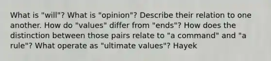 What is "will"? What is "opinion"? Describe their relation to one another. How do "values" differ from "ends"? How does the distinction between those pairs relate to "a command" and "a rule"? What operate as "ultimate values"? Hayek