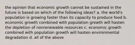 the opinion that economic growth cannot be sustained in the future is based on which of the following ideas? a. the world's population is growing faster than its capacity to produce food b. economic growth combined with population growth will hasten the depletion of nonrenewable resources c. economic growth combined with population growth will hasten environmental degradation d. all of the above