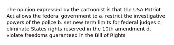 The opinion expressed by the cartoonist is that the USA Patriot Act allows the federal government to a. restrict the investigative powers of the police b. set new term limits for federal judges c. eliminate States rights reserved in the 10th amendment d. violate freedoms guaranteed in the Bill of Rights