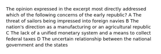 The opinion expressed in the excerpt most directly addressed which of the following concerns of the early republic? A The threat of sailors being impressed into foreign navies B The nation's direction as a manufacturing or an agricultural republic C The lack of a unified monetary system and a means to collect federal taxes D The uncertain relationship between the national government and the states