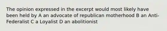 The opinion expressed in the excerpt would most likely have been held by A an advocate of republican motherhood B an Anti-Federalist C a Loyalist D an abolitionist