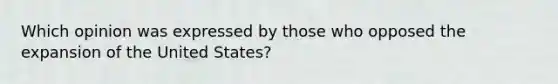 Which opinion was expressed by those who opposed the expansion of the United States?