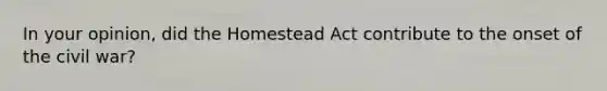 In your opinion, did the Homestead Act contribute to the onset of the civil war?