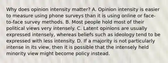 Why does opinion intensity matter? A. Opinion intensity is easier to measure using phone surveys than it is using online or face-to-face survey methods. B. Most people hold most of their political views very intensely. C. Latent opinions are usually expressed intensely, whereas beliefs such as ideology tend to be expressed with less intensity. D. If a majority is not particularly intense in its view, then it is possible that the intensely held minority view might become policy instead.