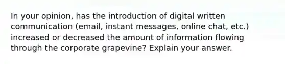 In your opinion, has the introduction of digital written communication (email, instant messages, online chat, etc.) increased or decreased the amount of information flowing through the corporate grapevine? Explain your answer.