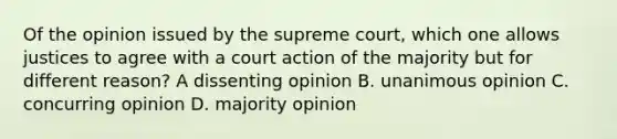 Of the opinion issued by the supreme court, which one allows justices to agree with a court action of the majority but for different reason? A dissenting opinion B. unanimous opinion C. concurring opinion D. majority opinion