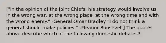 ["In the opinion of the Joint Chiefs, his strategy would involve us in the wrong war, at the wrong place, at the wrong time and with the wrong enemy." -General Omar Bradley "I do not think a general should make policies." -Eleanor Roosevelt] The quotes above describe which of the following domestic debates?