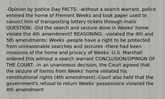 -Opinion by Justice Day FACTS: -without a search warrant, police entered the home of Fremont Weeks and took paper used to convict him of transporting lottery tickets through mails QUESTION: -Did the search and seizure done in Weeks' home violate the 4th amendment? REASONING: -violated the 4th and 5th amendments: Weeks -people have a right to be protected from unreasonable searches and seizures -there had been invasions of the home and privacy of Weeks -U.S. Marshall ordered this without a search warrant CONCLUSION/OPINION OF THE COURT: -in an unanimous decision, the Court agreed that the seizure of iterms from Weeks' home violated his constitutional rights (4th amendment) -Court also held that the government's refusal to return Weeks' possessions violated the 4th amendment