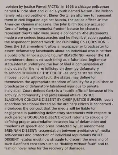 -opinion by Justice Powell FACTS: -in 1968 a chicago policeman named Nuccio shot and killed a youth named Nelson -The Nelson family retained petitioner, Elmer Gertz, an attorney to represent them in civil litigation against Nuccio, the police officer -in the American Opinion magazine, the John Birch Society accused Gertz of being a "communist-fronter" becase he chose to represent clients who were suing a policeman -the statements made were serious inaccuracies and he filed libel action against the respondent (Robert Welch, Inc Publishing Co.) QUESTION: -Does the 1st amendment allow a newspaper or broadcaster to assert defamatory falsehoods about an individual who is neither a public official nor a public figure? REASONING: -under the 1st amendment there is no such thing as a false idea -legitimate state interest underlying the law of libel is compensation of individuals for the harm inflicted on them by defamatory falsehood OPINION OF THE COURT: -as long as states don't impose liability without fault, the states may define for themselves the appropriate standard of liability for a publisher or broadcaster of defamatory falsehood injurious to private individual -Court defines Gertz is a "public official" because of his activity in community and professional affairs JUSTICE BLACKMUN CONCURS DISSENT BY CHIEF JUSTICE BURGER: -court abandons traditional thread as the ordinary citizen is concerned -introduces the concept that the media will be liable for negligence in publishing defamatory statements with respect to such persons DOUGLAS DISSENT: -Court returns to struggle of defining proper accomdation between law of defamation and freedoms of speech and press protected by 1st amendment BRENNAN DISSENT: -accomdation between avoidance of media self-censors and protection of individual reputations WHITE DISSENT: -states must now struggle to discern the meaning of such il-defined concepts such as "liability without fault" and to fashion novel rules for the recovery of damages.