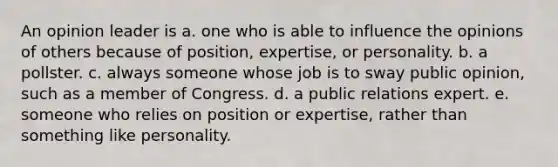 An opinion leader is a. one who is able to influence the opinions of others because of position, expertise, or personality. b. a pollster. c. always someone whose job is to sway public opinion, such as a member of Congress. d. a public relations expert. e. someone who relies on position or expertise, rather than something like personality.