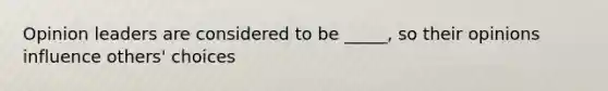 Opinion leaders are considered to be _____, so their opinions influence others' choices