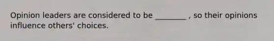 Opinion leaders are considered to be ________ , so their opinions influence others' choices.