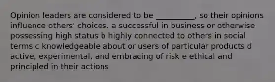 Opinion leaders are considered to be __________, so their opinions influence others' choices. a successful in business or otherwise possessing high status b highly connected to others in social terms c knowledgeable about or users of particular products d active, experimental, and embracing of risk e ethical and principled in their actions