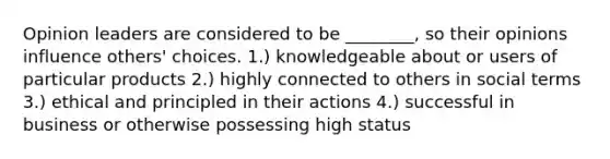 Opinion leaders are considered to be ________, so their opinions influence others' choices. 1.) knowledgeable about or users of particular products 2.) highly connected to others in social terms 3.) ethical and principled in their actions 4.) successful in business or otherwise possessing high status