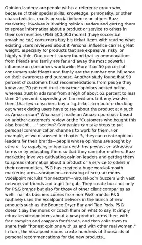 Opinion leaders: are people within a reference group who, because of their special skills, knowledge, personality, or other characteristics, exerts or <a href='https://www.questionai.com/knowledge/kO4dMbNCii-social-influence' class='anchor-knowledge'>social influence</a> on others Buzz marketing: involves cultivating opinion leaders and getting them to spread information about a product or service to others in their communities (P&G 500,000 moms) (huge soccer ball smashing car) consumers buy big ticket items with reading what existing users reviewed about it Personal influence carries great weight, especially for products that are expensive, risky, or highly visible. One recent survey found that recommendations from friends and family are far and away the most powerful influence on consumers worldwide: <a href='https://www.questionai.com/knowledge/keWHlEPx42-more-than' class='anchor-knowledge'>more than</a> 50 percent of consumers said friends and family are the number one influence on their awareness and purchase. Another study found that 90 percent of customers trust recommendations from people they know and 70 percent trust consumer opinions posted online, whereas trust in ads runs from a high of about 62 percent to <a href='https://www.questionai.com/knowledge/k7BtlYpAMX-less-than' class='anchor-knowledge'>less than</a> 24 percent, depending on the medium. Is it any wonder, then, that few consumers buy a big-ticket item before checking out what existing users have to say about the product at a such as Amazon.com? Who hasn't made an Amazon purchase based on another customer's review or the "Customers who bought this also bought . . ." section? Companies can take steps to put personal communication channels to work for them. For example, as we discussed in chapter 5, they can create opinion leaders for their brands—people whose opinions are sought by others—by supplying influencers with the product on attractive terms or by educating them so that they can inform others. Buzz marketing involves cultivating opinion leaders and getting them to spread information about a product or a service to others in their communities. P&G has created a huge word-of-mouth marketing arm—Vocalpoint—consisting of 500,000 moms. Vocalpoint recruits "connectors"—natural-born buzzers with vast networks of friends and a gift for gab. They create buzz not only for P&G brands but also for those of other client companies as well—half its business comes from non-P&G brands. P&G routinely uses the Vocalpoint network in the launch of new products such as the Bounce Dryer Bar and Tide Pods. P&G doesn't pay the moms or coach them on what to say. It simply educates Vocalpointers about a new product, arms them with free samples and coupons for friends, and then asks them to share their "honest opinions with us and with other real women." In turn, the Vocalpoint moms create hundreds of thousands of personal recommendations for the new products..