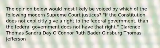 The opinion below would most likely be voiced by which of the following modern Supreme Court justices? "If the Constitution does not explicitly give a right to the federal government, than the federal government does not have that right." Clarence Thomas Sandra Day O'Connor Ruth Bader Ginsburg Thomas Jefferson